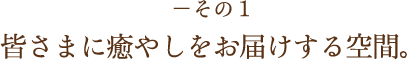 －その1 皆さまに癒やしをお届けする空間。