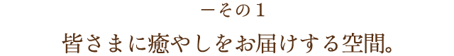 －その1 皆さまに癒やしをお届けする空間。